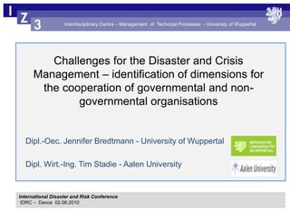 Challenges for the Disaster and Crisis Management – identification of dimensions for the cooperation of governmental and non-governmental organisations Dipl.-Oec. Jennifer Bredtmann - University of Wuppertal Dipl. Wirt.-Ing. Tim Stadie - Aalen University International Disaster and Risk Conference IDRC –  Davos  02.06.2010 