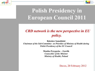Polish Presidency in
    European Council 2011

  CRD network is the new perspective in EU
                  policy.
                          Bolesław Samoliński
Chairman of the Sub-Committee on Priorities of Ministry of Health during
                  Polish Presidency of the EU Council

                     Monika Przygucka - Gawlik
                      Councellor of the Minister
                      Ministry of Health, Poland



                                       Davos, 20 February 2012
 