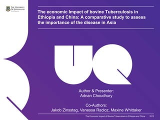 The economic Impact of bovine Tuberculosis in
Ethiopia and China: A comparative study to assess
the importance of the disease in Asia




                    Author & Presenter:
                     Adnan Choudhury

                        Co-Authors:
      Jakob Zinsstag, Vanessa Racloz, Maxine Whittaker
                        The Economic Impact of Bovine Tuberculosis in Ethiopia and China   2012
 
