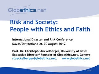 Risk and Society:
People with Ethics and Faith
International Disaster and Risk Conference
Davos/Switzerland 26-30 August 2012

Prof. Dr. Christoph Stückelberger, University of Basel
Executive Director/ Founder of Globethics.net, Geneva
stueckelberger@globethics.net.     www.globethics.net


                                                   28-08-12
 