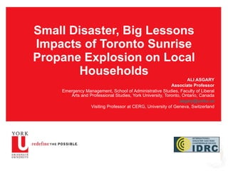 Small Disaster, Big Lessons Impacts of Toronto Sunrise Propane Explosion on Local Households ALI ASGARY Associate Professor Emergency Management, School of Administrative Studies, Faculty of Liberal Arts and Professional Studies, York University, Toronto, Ontario, Canada [email_address] Visiting Professor at CERG, University of Geneva, Switzerland 