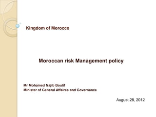 Kingdom of Morocco




        Moroccan risk Management policy



Mr Mohamed Najib Boulif
Minister of General Affaires and Governance

                                              August 28, 2012
 