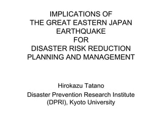 IMPLICATIONS OF
 THE GREAT EASTERN JAPAN
        EARTHQUAKE
            FOR
 DISASTER RISK REDUCTION
PLANNING AND MANAGEMENT


           Hirokazu Tatano
Disaster Prevention Research Institute
       (DPRI), Kyoto University
 