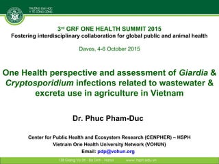 One Health perspective and assessment of Giardia &
Cryptosporidium infections related to wastewater &
excreta use in agriculture in Vietnam
Dr. Phuc Pham-Duc
Center for Public Health and Ecosystem Research (CENPHER) – HSPH
Vietnam One Health University Network (VOHUN)
Email: pdp@vohun.org
3rd
GRF ONE HEALTH SUMMIT 2015
Fostering interdisciplinary collaboration for global public and animal health
Davos, 4-6 October 2015
 