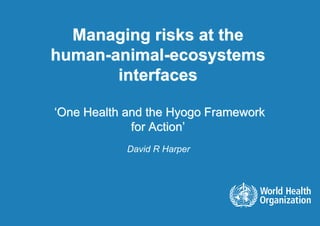 Managing risks at the
human-animal-ecosystems
       interfaces

‘One Health and the Hyogo Framework
             for Action’
            David R Harper
 