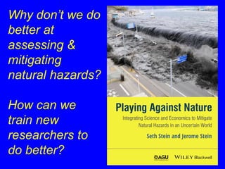 Why don’t we do 
better at 
assessing & 
mitigating 
natural hazards? 
How can we 
train new 
researchers to 
do better? 
 