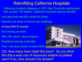 Retrofitting California Hospitals 
Following hospital collapses in 1971 San Fernando earthquake 
that caused ~50 deaths, California required seismic retrofits 
Law assumed retrofits would be cheap 
Retrofit cost close to that of new buildings 
At least $24 B needed 
No funding provided 
After 40+ years, slow progress 
Deadlines already extended 
Won’t be done before at least 2030 
CQ: How many lives might this save? Do you think 
this this a wise use of resources relative to patient 
care? If so, how should it be funded? 
 