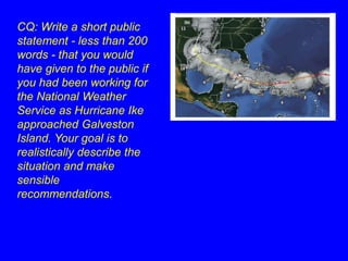 CQ: Write a short public 
statement - less than 200 
words - that you would 
have given to the public if 
you had been working for 
the National Weather 
Service as Hurricane Ike 
approached Galveston 
Island. Your goal is to 
realistically describe the 
situation and make 
sensible 
recommendations. 
 