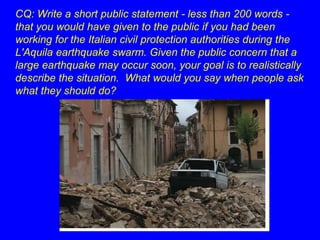 CQ: Write a short public statement - less than 200 words - 
that you would have given to the public if you had been 
working for the Italian civil protection authorities during the 
L'Aquila earthquake swarm. Given the public concern that a 
large earthquake may occur soon, your goal is to realistically 
describe the situation. What would you say when people ask 
what they should do? 
 