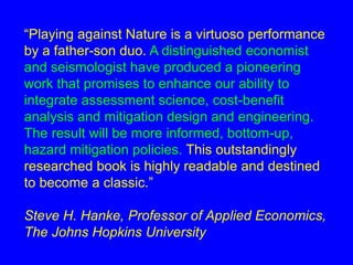 “Playing against Nature is a virtuoso performance 
by a father-son duo. A distinguished economist 
and seismologist have produced a pioneering 
work that promises to enhance our ability to 
integrate assessment science, cost-benefit 
analysis and mitigation design and engineering. 
The result will be more informed, bottom-up, 
hazard mitigation policies. This outstandingly 
researched book is highly readable and destined 
to become a classic.” 
Steve H. Hanke, Professor of Applied Economics, 
The Johns Hopkins University 
 