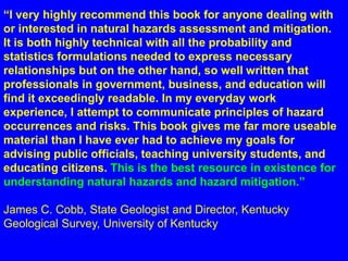 “I very highly recommend this book for anyone dealing with 
or interested in natural hazards assessment and mitigation. 
It is both highly technical with all the probability and 
statistics formulations needed to express necessary 
relationships but on the other hand, so well written that 
professionals in government, business, and education will 
find it exceedingly readable. In my everyday work 
experience, I attempt to communicate principles of hazard 
occurrences and risks. This book gives me far more useable 
material than I have ever had to achieve my goals for 
advising public officials, teaching university students, and 
educating citizens. This is the best resource in existence for 
understanding natural hazards and hazard mitigation.” 
James C. Cobb, State Geologist and Director, Kentucky 
Geological Survey, University of Kentucky 
