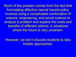 Much of the problem comes from the fact that 
formulating effective natural hazard policy 
involves using a complicated combination of 
science, engineering, and social science to 
analyze a problem and explore the costs and 
benefits of different options, in situations 
where the future is very uncertain. 
However, we don’t educate students to take 
holistic approaches. 
 