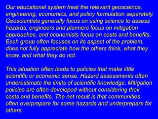 Our educational system treat the relevant geoscience, 
engineering, economics, and policy formulation separately. 
Geoscientists generally focus on using science to assess 
hazards, engineers and planners focus on mitigation 
approaches, and economists focus on costs and benefits. 
Each group often focuses on its aspect of the problem, 
does not fully appreciate how the others think, what they 
know, and what they do not. 
This situation often leads to policies that make little 
scientific or economic sense. Hazard assessments often 
underestimate the limits of scientific knowledge. Mitigation 
policies are often developed without considering their 
costs and benefits. The net result is that communities 
often overprepare for some hazards and underprepare for 
others. 
 