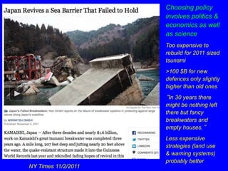 NY Times 11/2/2011 
Choosing policy 
involves politics & 
economics as well 
as science 
Too expensive to 
rebuild for 2011 sized 
tsunami 
>100 $B for new 
defences only slightly 
higher than old ones 
“In 30 years there 
might be nothing left 
there but fancy 
breakwaters and 
empty houses.” 
Less expensive 
strategies (land use 
& warning systems) 
probably better 
 