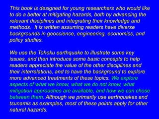 This book is designed for young researchers who would like 
to do a better at mitigating hazards, both by advancing the 
relevant disciplines and integrating their knowledge and 
methods. It is written assuming readers have diverse 
backgrounds in geoscience, engineering, economics, and 
policy studies. 
We use the Tohoku earthquake to illustrate some key 
issues, and then introduce some basic concepts to help 
readers appreciate the value of the other disciplines and 
their interrelations, and to have the background to explore 
more advanced treatments of these topics. We explore 
aspects of what we know, what we do not know, what 
mitigation approaches are available, and how we can chose 
between them. Although we primarily use earthquakes and 
tsunamis as examples, most of these points apply for other 
natural hazards. 
 