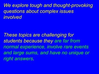 We explore tough and thought-provoking 
questions about complex issues 
involved 
These topics are challenging for 
students because they are far from 
normal experience, involve rare events 
and large sums, and have no unique or 
right answers. 
 