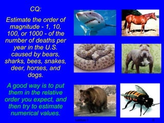 CQ: 
Estimate the order of 
magnitude - 1, 10, 
100, or 1000 - of the 
number of deaths per 
year in the U.S. 
caused by bears, 
sharks, bees, snakes, 
deer, horses, and 
dogs. 
A good way is to put 
them in the relative 
order you expect, and 
then try to estimate 
numerical values. 
Lecture 1 9 
 