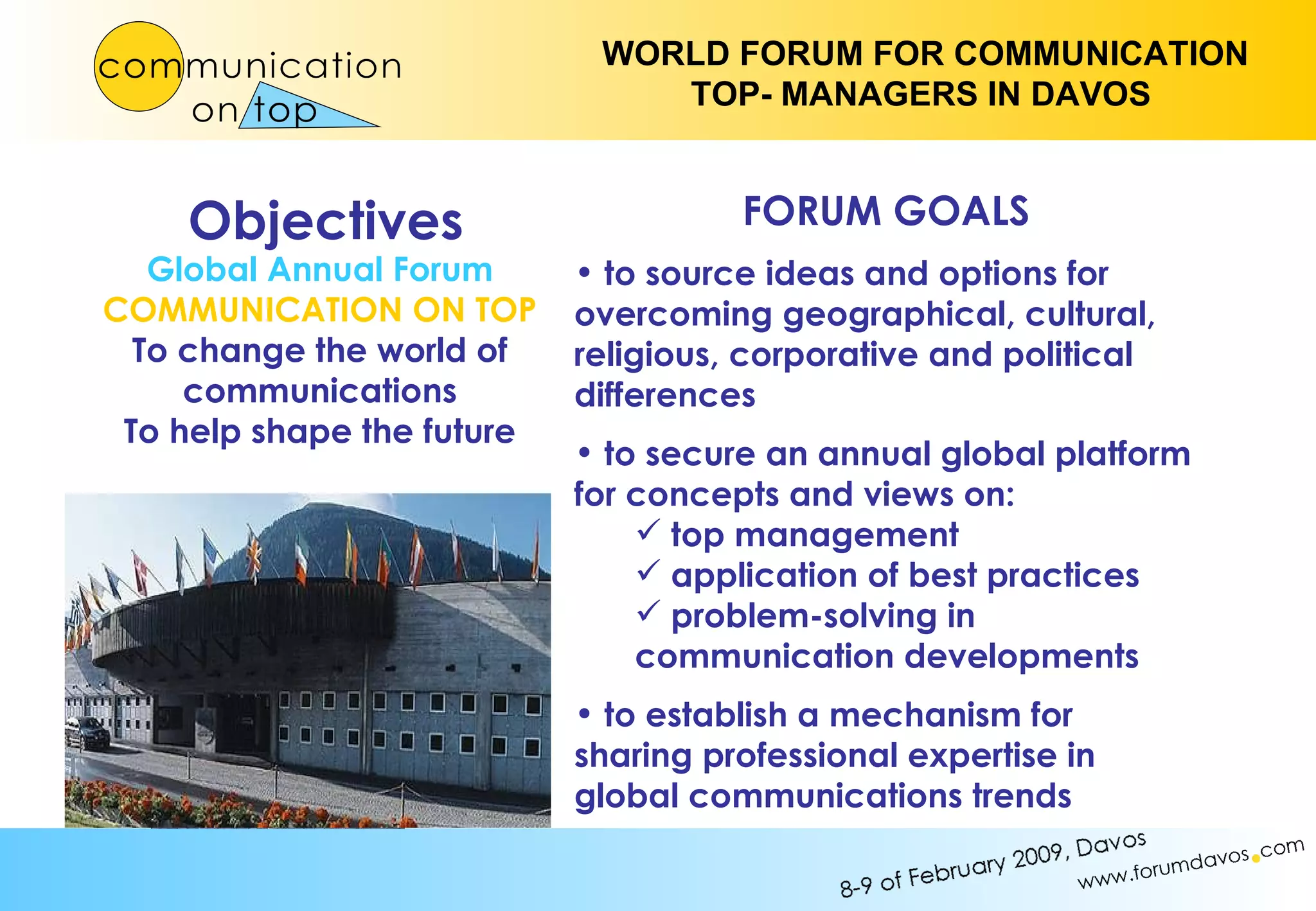 Objectives Global Annual Forum COMMUNICATION ON TOP To change the world of communications To help shape the future FORUM GOALS to source ideas and options for  overcoming geographical, cultural, religious, corporative and political differences to secure an annual global platform for concepts and views on: top management application of best practices problem-solving in  communication developments to establish a mechanism for sharing professional expertise in global communications trends 