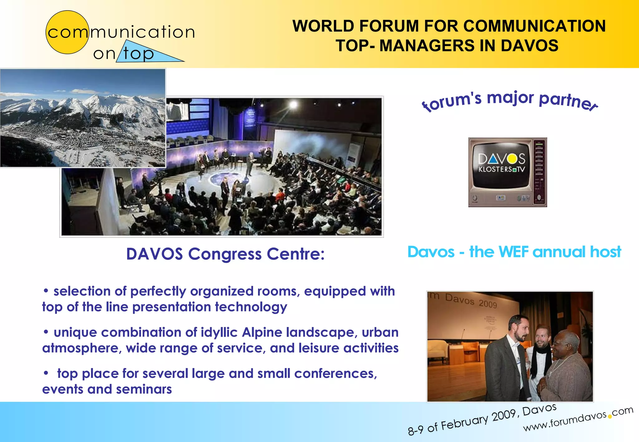 forum's major partner Davos - the WEF annual host DAVOS Congress Centre: selection of perfectly organized rooms, equipped with top of the line presentation technology  unique combination of idyllic Alpine landscape, urban atmosphere, wide range of service, and leisure activities top place for several large and small conferences, events and seminars 