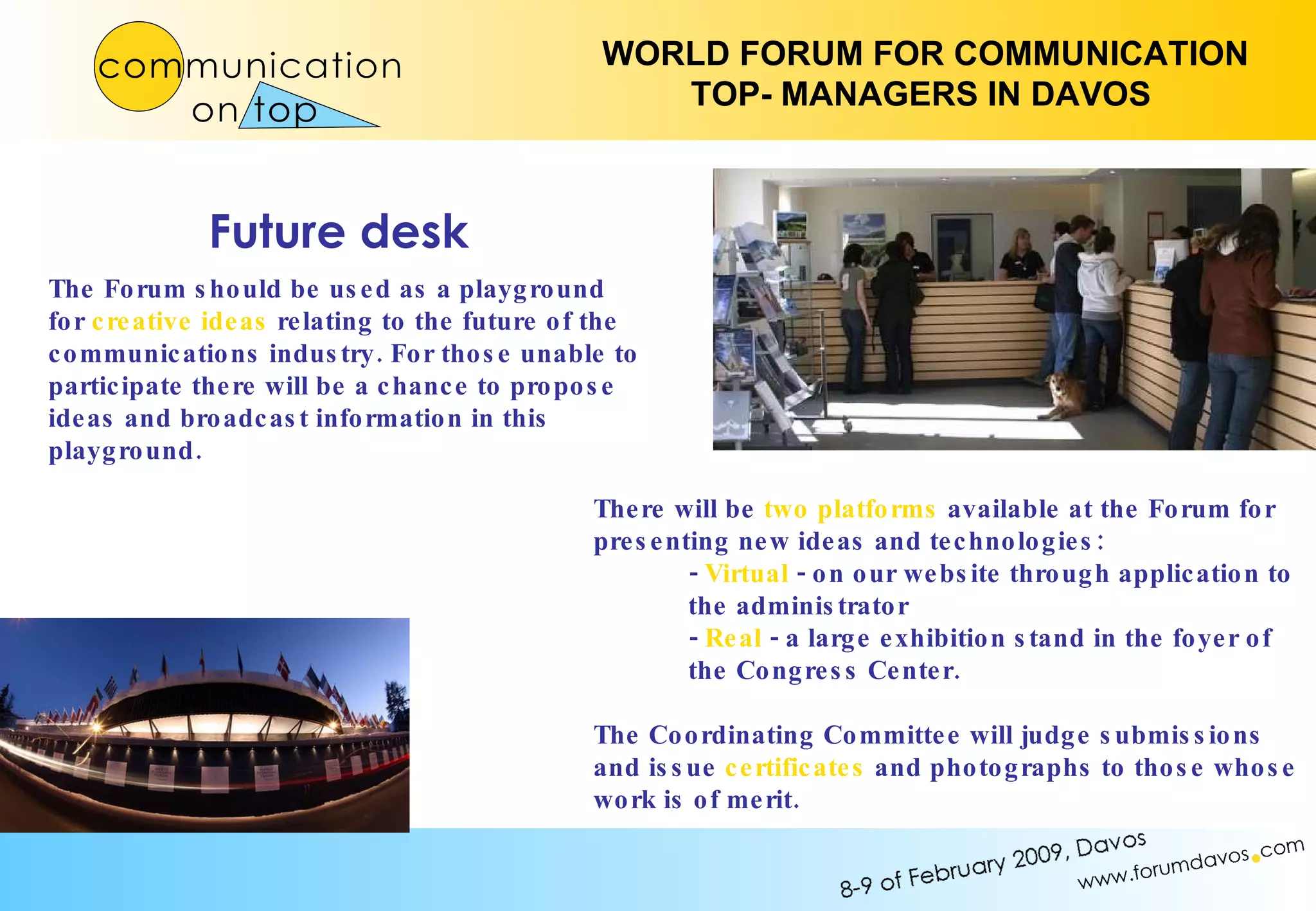 There will be  two platforms  available at the Forum for presenting new ideas and technologies: -  Virtual  - on our website through application to the administrator -  Real  - a large exhibition stand in the foyer of the Congress Center. The Coordinating Committee will judge submissions and issue  certificates  and photographs to those whose work is of merit. The Forum should be used as a playground for  creative ideas  relating to the future of the communications industry. For those unable to participate there will be a chance to propose ideas and broadcast information in this playground. Future desk 