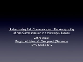 Understanding Risk Communication: The Acceptability
   of Risk Communication in a Multilingual Europe 	

                    Zahra Esmail 	

     Bergische Universität Wuppertal (Germany)	

                 IDRC Davos 2012	

 