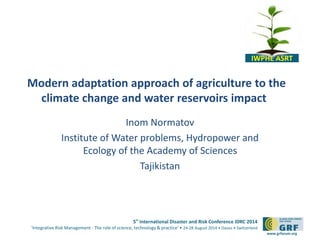Modern adaptation approach of agriculture to the 
5th International Disaster and Risk Conference IDRC 2014 
‘Integrative Risk Management - The role of science, technology & practice‘ • 24-28 August 2014 • Davos • Switzerland 
www.grforum.org 
climate change and water reservoirs impact 
Inom Normatov 
Institute of Water problems, Hydropower and 
Ecology of the Academy of Sciences 
Tajikistan 
IWPHE ASRT 
 