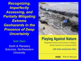Recognizing, 
Imperfectly 
Assessing, and 
Partially Mitigating 
Extreme 
Geohazards in the 
Presence of Deep 
Uncertainty 
Seth Stein 
Earth & Planetary 
Sciences, Northwestern 
University 
 
