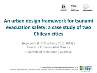 An urban design framework for tsunami 
evacuation safety: a case study of two 
5th International Disaster and Risk Conference IDRC 2014 
‘Integrative Risk Management - The role of science, technology & practice‘ • 24-28 August 2014 • Davos • Switzerland 
www.grforum.org 
Chilean cities 
Jorge León (PhD Candidate 2011-2014) / 
Associate Professor Alan March / 
University of Melbourne / Australia 
 