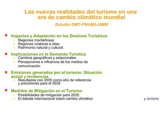 Impactos y Adaptación en los Destinos Turísticos   Regiones montañosas Regiones costeras e islas Patrimonio natural y cultural Implicaciones en la Demanda Turística   Cambios geográficos y estacionales Percepciones e influencia de los medios de comunicación Emisiones generadas por el turismo: Situación  actual y tendencias   Resultados con 2005 como año de referencia y previsiones para el 2035 Medidas de Mitigación en el Turismo   Posibilidades de mitigación para 2035 El debate internacional sobre cambio climático   y turismo Las nuevas realidades del turismo en una  era de cambio climático mundial Estudio OMT-PNUMA-OMM 