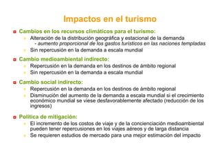 Cambios en los recursos climáticos para el turismo: Alteración de la distribución geográfica y estacional de la demanda - aumento proporcional de los gastos turísticos en las naciones templadas Sin repercusión en la demanda a escala mundial Cambio medioambiental indirecto: Repercusión en la demanda en los destinos de ámbito regional Sin repercusión en la demanda a escala mundial  mundial Cambio social indirecto: Repercusión en la demanda en los destinos de ámbito regional  Disminución del aumento de la demanda a escala mundial si el crecimiento económico mundial se viese desfavorablemente afectado (reducción de los ingresos)  Política de mitigación: El incremento de los costos de viaje y de la concienciación medioambiental pueden tener repercusiones en los viajes aéreos y de larga distancia Se requieren estudios de mercado para una mejor estimación del impacto Impactos en el turismo 
