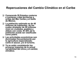 Repercusiones del Cambio Climático en el Caribe Comprende 28 Estados costeros e insulares y diez territorios a orillas del Mar Caribe y el Golfo de México. La población estimada es de 40 millones de habitantes, de los cuales alrededor de 28 millones viven en ciudades, pueblos y aldeas con costa. El 38% de la población puede ser clasificado como pobre. Las actividades económicas son dominadas frecuentemente por la agricultura especializada, como el azúcar, y/o el turismo. Ya se están constatando los primeros impactos de la actual variabilidad del clima y el cambio climático. 