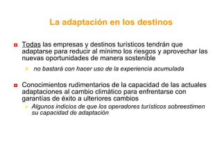 La adaptación en los destinos   Todas  las empresas y destinos turísticos tendrán que adaptarse para reducir al mínimo los riesgos y aprovechar las nuevas oportunidades de manera sostenible no bastará con hacer uso de la experiencia acumulada  Conocimientos rudimentarios de la capacidad de las actuales adaptaciones al cambio climático para enfrentarse con garantías de éxito a ulteriores cambios  Algunos indicios de que los operadores turísticos sobreestimen su capacidad de adaptación 
