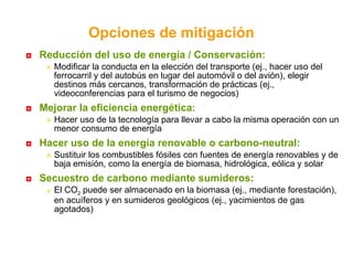Reducción del uso de energía / Conservación:  Modificar la conducta en la elección del transporte (ej., hacer uso del ferrocarril y del autobús en lugar del automóvil o del avión), elegir destinos más cercanos, transformación de prácticas (ej., videoconferencias para el turismo de negocios) Mejorar la eficiencia energética:  Hacer uso de la tecnología para llevar a cabo la misma operación con un menor consumo de energía Hacer uso de la energía renovable o carbono-neutral:  Sustituir los combustibles fósiles con fuentes de energía renovables y de baja emisión, como la energía de biomasa, hidrológica, eólica y solar Secuestro de carbono mediante sumideros: El CO 2  puede ser almacenado en la biomasa (ej., mediante forestación), en acuíferos y en sumideros geológicos (ej., yacimientos de gas agotados) Opciones de mitigación 