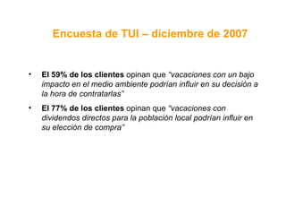 El 59% de los clientes  opinan que  “vacaciones con un bajo impacto en el medio ambiente podrían influir en su decisión a la hora de contratarlas”   El 77% de los clientes  opinan que  “vacaciones con dividendos directos para la población local podrían influir en su elección de compra”   Encuesta de TUI – diciembre de 2007 