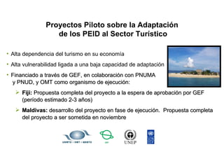 Proyectos Piloto sobre la Adaptación  de los PEID al Sector Turístico Alta dependencia del turismo en su economía Alta vulnerabilidad ligada a una baja capacidad de adaptación Financiado a través de GEF, en colaboración con PNUMA  y PNUD, y OMT como organismo de ejecución: Fiji:  Propuesta completa del proyecto a la espera de aprobación por GEF (período estimado 2-3 años) Maldivas:  desarrollo del proyecto en fase de ejecución.  Propuesta completa  del proyecto a ser sometida en noviembre 