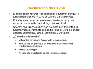 El clima es un recurso esencial para el turismo, aunque el turismo también contribuye al cambio climático (5%) El turismo es un factor económico fundamental y una actividad importante para el logro de los ODM Adoptar con urgencia medidas políticas que fomenten un turismo verdaderamente sostenible, que se reflejen en los ámbitos económico, social, ambiental y climático ¿Cómo llevarlo a cabo? Mitigar las emisiones (transporte y alojamiento) Adaptar las empresas y los destinos al cambio de las condiciones climáticas Nueva tecnología Ayudar a la adaptación de las regiones pobres Declaración de Davos   