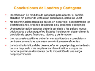 Identificación de medidas de consenso para abordar el cambio climático sin perder de vista otras prioridades, como los ODM No discriminación contra los países en desarrollo, especialmente los destinos lejanos, creando obstáculos a su desarrollo económico  Una consideración especial debería ser dada a los países menos adelantados y a los pequeños Estados insulares en desarrollo en la provisión de apoyo financiero, técnico y de formación  Las respuestas políticas deberían ser equilibradas y completas y centrarse en medidas que sean económicamente eficientes   La industria turística debe desempeñar un papel protagonista dentro de una respuesta más amplia al cambio climático, aunque no debería quedar en desventaja por la imposición de una carga desproporcionada Conclusiones de Londres y Cartagena 