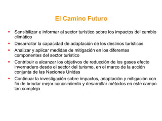 Sensibilizar e informar al sector turístico sobre los impactos del cambio climático Desarrollar la capacidad de adaptación de los destinos turísticos Analizar y aplicar medidas de mitigación en los diferentes componentes del sector turístico Contribuir a alcanzar los objetivos de reducción de los gases efecto invernadero desde el sector del turismo, en el marco de la acción conjunta de las Naciones Unidas Continuar la investigación sobre impactos, adaptación y mitigación con fin de brindar mejor conocimiento y desarrollar métodos en este campo tan complejo El Camino Futuro 