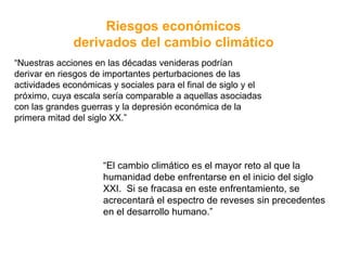 “ Nuestras acciones en las décadas venideras podrían derivar en riesgos de importantes perturbaciones de las actividades económicas y sociales para el final de siglo y el próximo, cuya escala sería comparable a aquellas asociadas con las grandes guerras y la depresión económica de la primera mitad del siglo XX.” Riesgos económicos derivados del cambio climático “ El cambio climático es el mayor reto al que la humanidad debe enfrentarse en el inicio del siglo XXI.  Si se fracasa en este enfrentamiento, se acrecentará el espectro de reveses sin precedentes en el desarrollo humano.” 