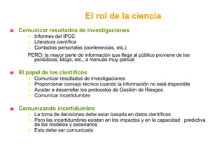 Comunicar resultados de investigaciones Informes del IPCC Literatura científica Contactos personales (conferencias, etc.) PERO: la mayor parte de información que llega al público proviene de los periódicos, blogs, etc., a menudo muy parcial El papel de los científicos Comunicar resultados de investigaciones Proporcionar consejo técnico cuando la información no esté disponible  Ayudar a desarrollar los protocolos de Gestión de Riesgos Comunicar incertidumbre Comunicando incertidumbre La toma de decisiones debe estar basada en datos científicos Pero las incertidumbres existen en los impactos y en la capacidad  predictiva de los modelos y escenarios  Esto debe ser comunicado El rol de la ciencia 