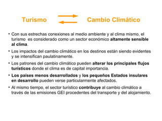 2015 MDG Con sus estrechas conexiones al medio ambiente y al clima mismo, el turismo  es considerado como un sector económico  altamente sensible al clima . Los impactos del cambio climático en los destinos están siendo evidentes y se intensifican paulatinamente.  Los patrones del cambio climático pueden  alterar los principales flujos turísticos  donde el clima es de capital importancia. Los países menos desarrollados  y  los pequeños Estados insulares en desarrollo  pueden verse particularmente afectados. Al mismo tiempo, el sector turístico  contribuye  al cambio climático a través de las emisiones GEI procedentes del transporte y del alojamiento. Turismo  Cambio Climático 