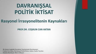 DAVRANIŞSAL
POLİTİK İKTİSAT
Rasyonel İrrasyonelitenin Kaynakları
PROF.DR. COŞKUN CAN AKTAN
Bu Sunum Aşağıdaki Kaynaktan Yararlanılarak Hazırlanmıştır:
Coşkun Can Aktan, Davranışsal Politik İktisat, Ankara: Seçkin Yayınları.
Sunumu Hazırlayan: Merve Gökçayır
 