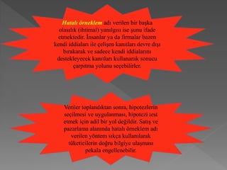 Hatalı örneklem adı verilen bir başka
olasılık (ihtimal) yanılgısı ise şunu ifade
etmektedir. İnsanlar ya da firmalar bazen
kendi iddiaları ile çelişen kanıtları devre dışı
bırakarak ve sadece kendi iddialarını
destekleyecek kanıtları kullanarak sonucu
çarpıtma yolunu seçebilirler.
Veriler toplandıktan sonra, hipotezlerin
seçilmesi ve uygulanması, hipotezi test
etmek için adil bir yol değildir. Satış ve
pazarlama alanında hatalı örneklem adı
verilen yöntem sıkça kullanılarak
tüketicilerin doğru bilgiye ulaşması
pekala engellenebilir.
 