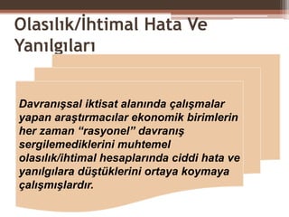 Olasılık/İhtimal Hata Ve
Yanılgıları
Davranışsal iktisat alanında çalışmalar
yapan araştırmacılar ekonomik birimlerin
her zaman “rasyonel” davranış
sergilemediklerini muhtemel
olasılık/ihtimal hesaplarında ciddi hata ve
yanılgılara düştüklerini ortaya koymaya
çalışmışlardır.
 