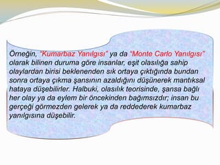Örneğin, “Kumarbaz Yanılgısı” ya da “Monte Carlo Yanılgısı”
olarak bilinen duruma göre insanlar, eşit olasılığa sahip
olaylardan birisi beklenenden sık ortaya çıktığında bundan
sonra ortaya çıkma şansının azaldığını düşünerek mantıksal
hataya düşebilirler. Halbuki, olasılık teorisinde, şansa bağlı
her olay ya da eylem bir öncekinden bağımsızdır; insan bu
gerçeği görmezden gelerek ya da reddederek kumarbaz
yanılgısına düşebilir.
 