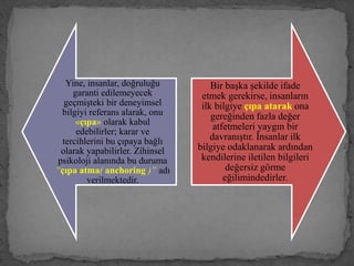 Yine, insanlar, doğruluğu
garanti edilemeyecek
geçmişteki bir deneyimsel
bilgiyi referans alarak, onu
«çıpa» olarak kabul
edebilirler; karar ve
tercihlerini bu çıpaya bağlı
olarak yapabilirler. Zihinsel
psikoloji alanında bu duruma
“çıpa atma( anchoring )” adı
verilmektedir.
Bir başka şekilde ifade
etmek gerekirse, insanların
ilk bilgiye çıpa atarak ona
gereğinden fazla değer
atfetmeleri yaygın bir
davranıştır. İnsanlar ilk
bilgiye odaklanarak ardından
kendilerine iletilen bilgileri
değersiz görme
eğilimindedirler.
 