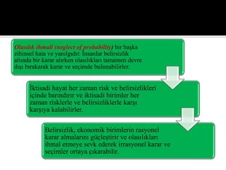 Olasılık ihmali (neglect of probability) bir başka
zihinsel hata ve yanılgıdır. İnsanlar belirsizlik
altında bir karar alırken olasılıkları tamamen devre
dışı bırakarak karar ve seçimde bulunabilirler.
İktisadi hayat her zaman risk ve belirsizlikleri
içinde barındırır ve iktisadi birimler her
zaman risklerle ve belirsizliklerle karşı
karşıya kalabilirler.
Belirsizlik, ekonomik birimlerin rasyonel
karar almalarını güçleştirir ve olasılıkları
ihmal etmeye sevk ederek irrasyonel karar ve
seçimler ortaya çıkarabilir.
 