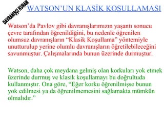 WATSON’UN KLASİK KOŞULLAMASI Watson’da Pavlov gibi davranışlarımızın yaşantı sonucu çevre tarafından öğrenildiğini, bu nedenle öğrenilen olumsuz davranışların “Klasik Koşullama” yöntemiyle unutturulup yerine olumlu davranışların öğretilebileceğini savunmuştur. Çalışmalarında bunun üzerinde durmuştur. Watson, daha çok meydana gelmiş olan korkuları yok etmek üzerinde durmuş ve klasik koşullamayı bu doğrultuda kullanmıştır. Ona göre, “Eğer korku öğrenilmişse bunun yok edilmesi ya da öğrenilmemesini sağlamakta mümkün olmalıdır.” DAVRANIŞÇI KURAM 
