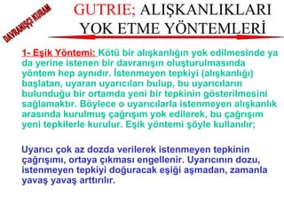 GUTRIE;  ALIŞKANLIKLARI YOK ETME YÖNTEMLERİ 1- Eşik Yöntemi:   Kötü bir alışkanlığın yok edilmesinde ya da yerine istenen bir davranışın oluşturulmasında yöntem hep aynıdır. İstenmeyen tepkiyi (alışkanlığı) başlatan, uyaran uyarıcıları bulup, bu uyarıcıların bulunduğu bir ortamda yeni bir tepkinin gösterilmesini sağlamaktır. Böylece o uyarıcılarla istenmeyen alışkanlık arasında kurulmuş çağrışım yok edilerek, bu çağrışım yeni tepkilerle kurulur. Eşik yöntemi şöyle kullanılır; Uyarıcı çok az dozda verilerek istenmeyen tepkinin çağrışımı, ortaya çıkması engellenir. Uyarıcının dozu, istenmeyen tepkiyi doğuracak eşiği aşmadan, zamanla yavaş yavaş arttırılır.   DAVRANIŞÇI KURAM 