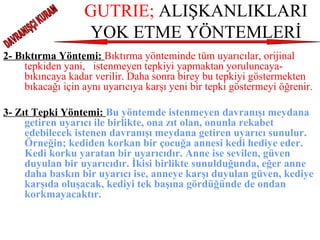 GUTRIE;  ALIŞKANLIKLARI YOK ETME YÖNTEMLERİ 2- Bıktırma Yöntemi:  Bıktırma yönteminde tüm uyarıcılar, orijinal tepkiden yani,  istenmeyen tepkiyi yapmaktan yoruluncaya- bıkıncaya kadar verilir. Daha sonra birey bu tepkiyi göstermekten bıkacağı için aynı uyarıcıya karşı yeni bir tepki göstermeyi öğrenir.     3- Zıt Tepki Yöntemi:  Bu yöntemde istenmeyen davranışı meydana getiren uyarıcı ile birlikte, ona zıt olan, onunla rekabet edebilecek istenen davranışı meydana getiren uyarıcı sunulur. Örneğin; kediden korkan bir çocuğa annesi kedi hediye eder. Kedi korku yaratan bir uyarıcıdır. Anne ise sevilen, güven duyulan bir uyarıcıdır. İkisi birlikte sunulduğunda, eğer anne daha baskın bir uyarıcı ise, anneye karşı duyulan güven, kediye karşıda oluşacak, kediyi tek başına gördüğünde de ondan korkmayacaktır. DAVRANIŞÇI KURAM 